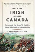 When the Irish Invaded Canada: The Incredible True Story of the Civil War Veterans Who Fought for Ireland's Freedom