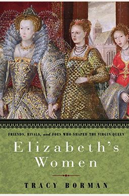 Elizabeth's Women: Friends, Rivals, And Foes Who Shaped The Virgin Queen Elizabeth's Women: Friends, Rivals, And Foes Who Shaped The Virgin Queen