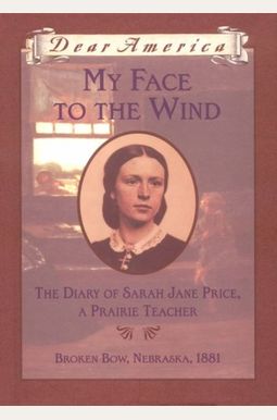 My Face To The Wind: The Diary Of Sarah Jane Price, A Prairie Teacher, Broken Bow, Nebraska 1881 (Dear America Series) My Face To The Wind: The Diary Of Sarah Jane Price, A Prairie Teacher, Broken Bow, Nebraska 1881 (Dear America Series)