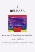 I Release!: Create The Life That Makes Your Heart Sing