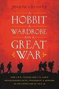 A Hobbit, A Wardrobe, And A Great War: How J. R. R. Tolkien And C. S. Lewis Rediscovered Faith, Friendship, And Heroism In The Cataclysm Of 1914-1918