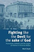 Fighting Like The Devil For The Sake Of God: Protestants, Catholics And The Origins Of Violence In Victorian Belfast