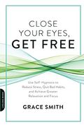 Close Your Eyes, Get Free: Use Self-Hypnosis To Reduce Stress, Quit Bad Habits, And Achieve Greater Relaxation And Focus