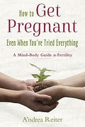 How to Get Pregnant, Even When You've Tried Everything: A Mind-Body Guide to Fertility
