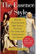 The Essence Of Style: How The French Invented High Fashion, Fine Food, Chic Cafes, Style, Sophistication, And Glamour