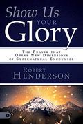 Show Us Your Glory: The Prayer That Opens New Dimensions Of Supernatural Encounter