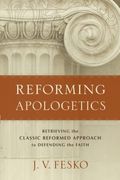 Reforming Apologetics: Retrieving The Classic Reformed Approach To Defending The Faith