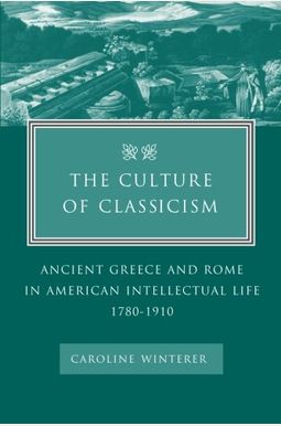 The Culture Of Classicism: Ancient Greece And Rome In American Intellectual Life, 1780-1910 The Culture Of Classicism: Ancient Greece And Rome In American Intellectual Life, 1780-1910