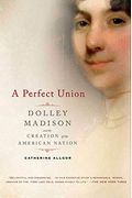 A Perfect Union: Dolley Madison And The Creation Of The American Nation