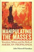 Manipulating The Masses: Woodrow Wilson And The Birth Of American Propaganda