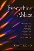 Everything Ablaze: Meditating on the Mystical Vision of Teilhard de Chardin