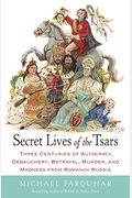 Secret Lives Of The Tsars: Three Centuries Of Autocracy, Debauchery, Betrayal, Murder, And Madness From Romanov Russia