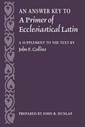 An Answer Key To A Primer Of Ecclesiastical Latin: A Supplement To The Text