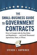 The Small-Business Guide To Government Contracts: How To Comply With The Key Rules And Regulations . . . And Avoid Terminated Agreements, Fines, Or Wo