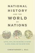 National History And The World Of Nations: Capital, State, And The Rhetoric Of History In Japan, France, And The United States