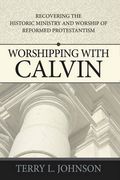 Worshipping With Calvin: Recovering The Historic Ministry And Worship Of Reformed Protestantism