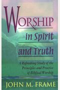 Worship In Spirit And Truth: A Refreshing Study Of The Principles And Practice Of Biblical Worship