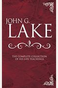 John G. Lake: The Complete Collection Of His Life Teachings