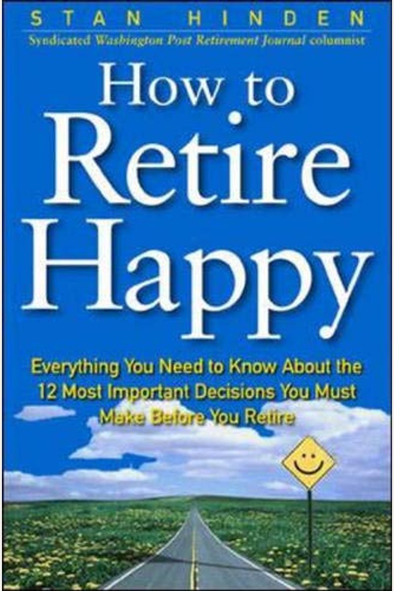 How To Retire Happy: Everything You Need To Know About The 12 Most Important Decisions You Must Make Before You Retire