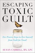Escaping Toxic Guilt: Five Proven Steps To Free Yourself From Guilt For Good!
