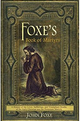 Foxe's Book of Martyrs: A History of the Lives, Sufferings, and Triumphant Deaths of the Early Christian and the Protestant Martyrs Foxe's Book of Martyrs: A History of the Lives, Sufferings, and Triumphant Deaths of the Early Christian and the Protestant Martyrs