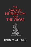 The Sacred Mushroom And The Cross: A Study Of The Nature And Origins Of Christianity Within The Fertility Cults Of The Ancient Near East,
