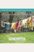 A Garden To Dye For: How To Use Plants From The Garden To Create Natural Colors For Fabrics And Fibers