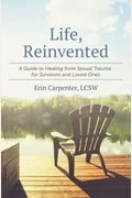 Life, Reinvented: A Guide To Healing From Sexual Trauma For Survivors And Loved Ones