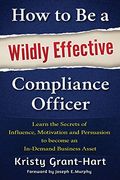 How To Be A Wildly Effective Compliance Officer: Learn The Secrets Of Influence, Motivation And Persuasion To Become An In-Demand Business Asset