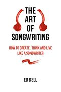 The Art Of Songwriting: How To Create, Think And Live Like A Songwriter