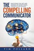 The Compelling Communicator: Mastering The Art And Science Of Exceptional Presentation Design