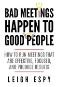 Bad Meetings Happen To Good People: How To Run Meetings That Are Effective, Focused, And Produce Results