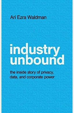 Industry Unbound: The Inside Story of Privacy, Data, and Corporate Power Industry Unbound: The Inside Story of Privacy, Data, and Corporate Power