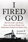 I Fired God: My Life Inside---And Escape From---The Secret World Of The Independent Fundamental Baptist Cult