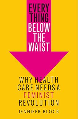 Everything Below The Waist: Why Health Care Needs A Feminist Revolution Everything Below The Waist: Why Health Care Needs A Feminist Revolution
