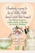 Somebody Is Going To Die If Lilly Beth Doesn't Catch That Bouquet: The Official Southern Ladies' Guide To Hosting The Perfect Wedding
