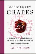 Godforsaken Grapes: A Slightly Tipsy Journey Through The World Of Strange, Obscure, And Underappreciated Wine