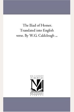 The Iliad of Homer. Translated Into English Verse. by W.G. Caldcleugh ... The Iliad of Homer. Translated Into English Verse. by W.G. Caldcleugh ...