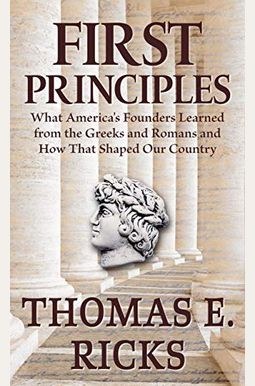 First Principles: What America's Founders Learned From The Greeks And Romans And How That Shaped Our Country First Principles: What America's Founders Learned From The Greeks And Romans And How That Shaped Our Country