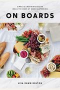 On Boards: Simple & Inspiring Recipe Ideas To Share At Every Gathering: A Cookbook