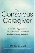 The Conscious Caregiver: A Mindful Approach To Caring For Your Loved One Without Losing Yourself