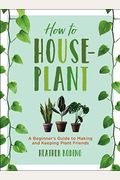 How To Houseplant: A Beginner's Guide To Making And Keeping Plant Friends