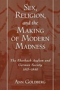 Sex, Religion, And The Making Of Modern Madness: The Eberbach Asylum And Germany Society, 1815-1849