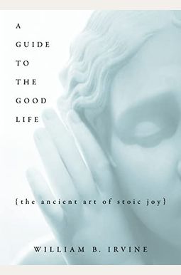 A Guide to the Good Life: The Ancient Art of Stoic Joy A Guide to the Good Life: The Ancient Art of Stoic Joy