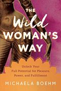 The Wild Woman's Way: Unlock Your Full Potential For Pleasure, Power, And Fulfillment