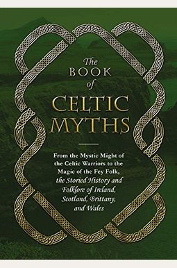 The Book Of Celtic Myths: From The Mystic Might Of The Celtic Warriors To The Magic Of The Fey Folk, The Storied History And Folklore Of Ireland