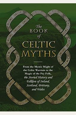 The Book Of Celtic Myths: From The Mystic Might Of The Celtic Warriors To The Magic Of The Fey Folk, The Storied History And Folklore Of Ireland The Book Of Celtic Myths: From The Mystic Might Of The Celtic Warriors To The Magic Of The Fey Folk, The Storied History And Folklore Of Ireland