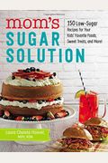 Mom's Sugar Solution: 150 Low-Sugar Recipes For Your Kids' Favorite Foods, Sweet Treats, And More!