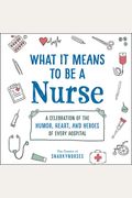 What It Means To Be A Nurse: A Celebration Of The Humor, Heart, And Heroes Of Every Hospital
