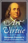 The Art Of Virtue: Benjamin Franklin's Formula For Successful Living